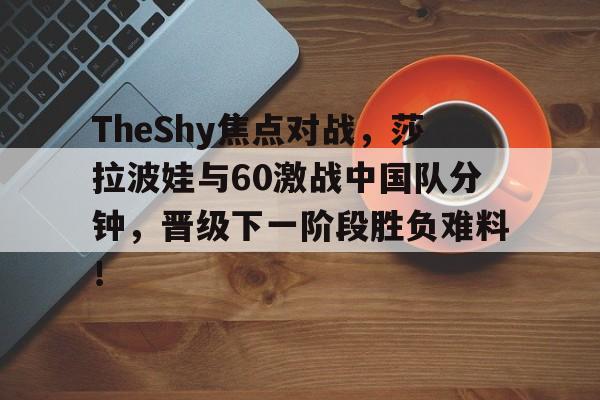 开云体育赛事-TheShy焦点对战，莎拉波娃与60激战中国队分钟，晋级下一阶段胜负难料！的简单介绍-开云体育赛事
